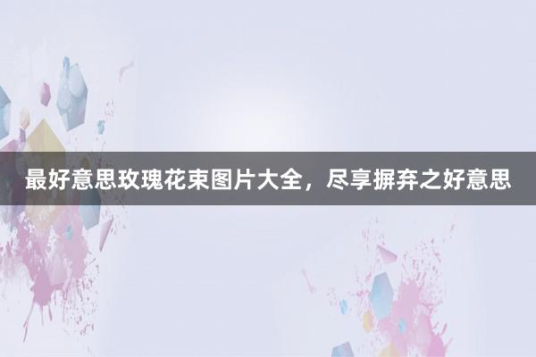 最好意思玫瑰花束图片大全，尽享摒弃之好意思